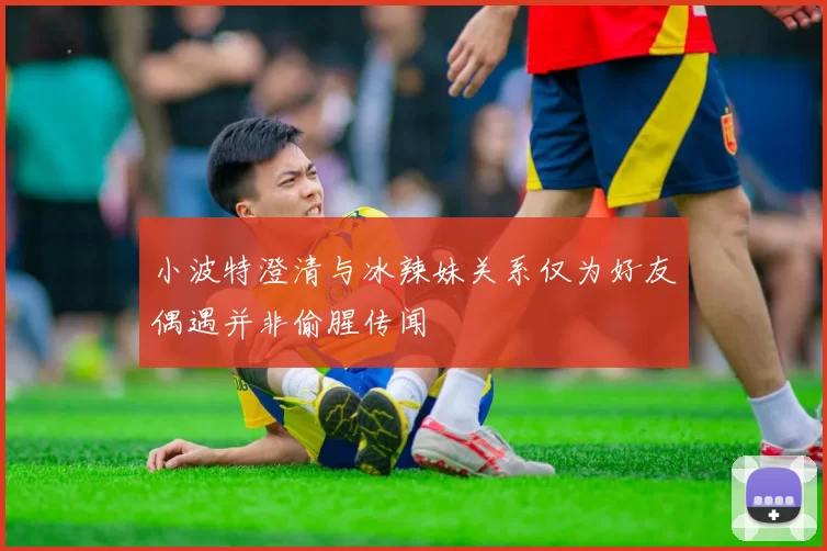小波特澄清与冰辣妹关系仅为好友偶遇并非偷腥传闻