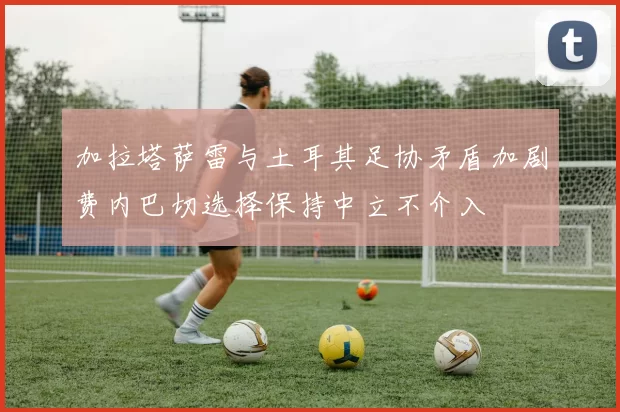加拉塔萨雷与土耳其足协矛盾加剧费内巴切选择保持中立不介入