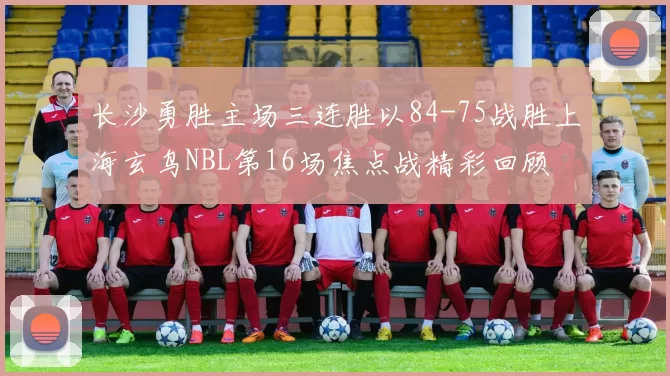 长沙勇胜主场三连胜以84-75战胜上海玄鸟NBL第16场焦点战精彩回顾
