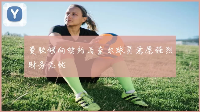曼联倾向续约马奎尔球员意愿强烈财务无忧