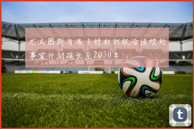 尤文图斯与洛卡特利积极洽谈续约事宜计划延长至2030年