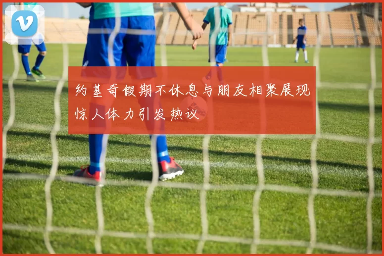约基奇假期不休息与朋友相聚展现惊人体力引发热议