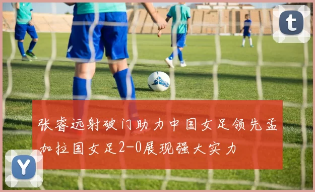 张睿远射破门助力中国女足领先孟加拉国女足2-0展现强大实力
