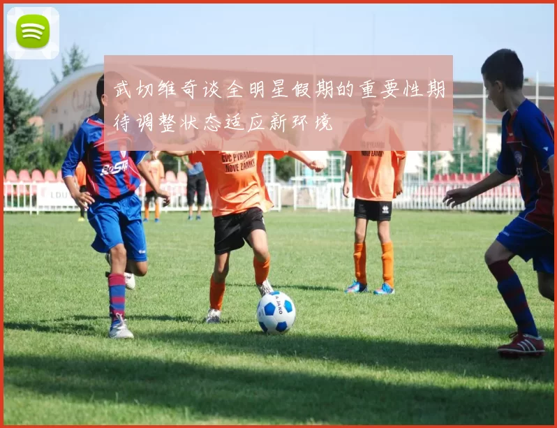 武切维奇谈全明星假期的重要性期待调整状态适应新环境