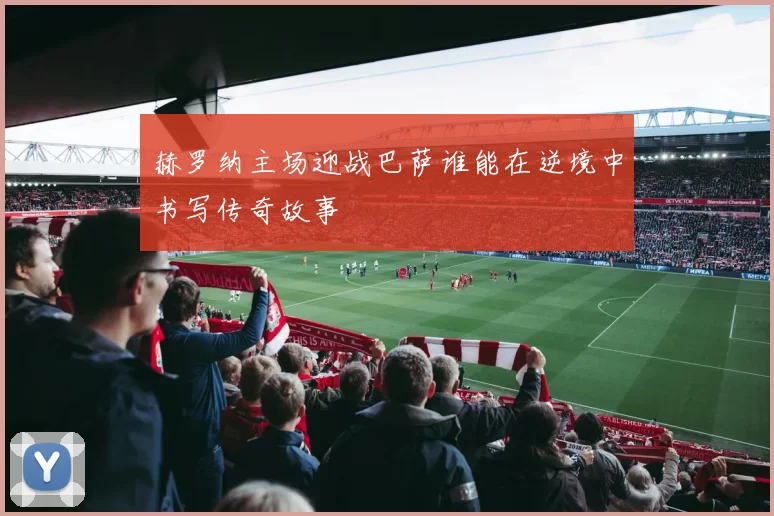 赫罗纳主场迎战巴萨谁能在逆境中书写传奇故事