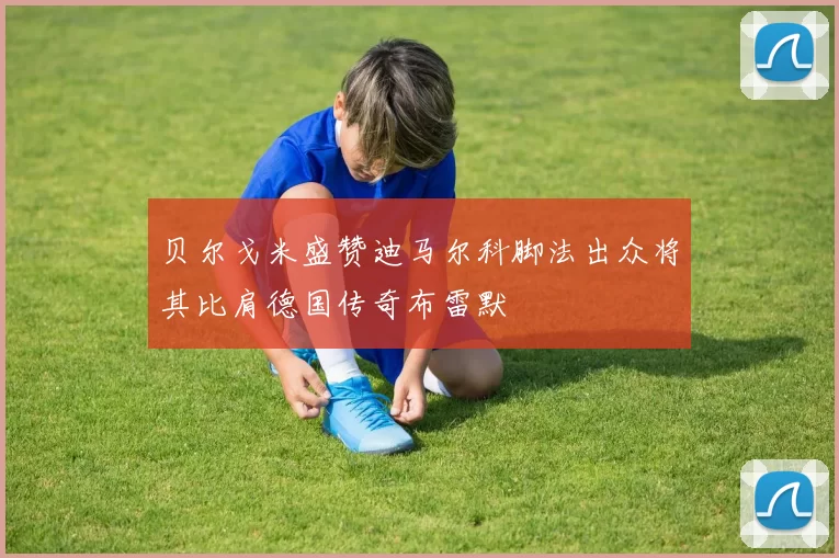 贝尔戈米盛赞迪马尔科脚法出众将其比肩德国传奇布雷默