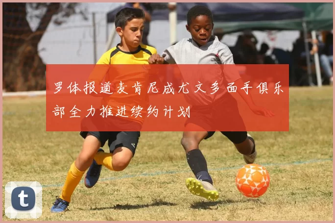 罗体报道麦肯尼成尤文多面手俱乐部全力推进续约计划