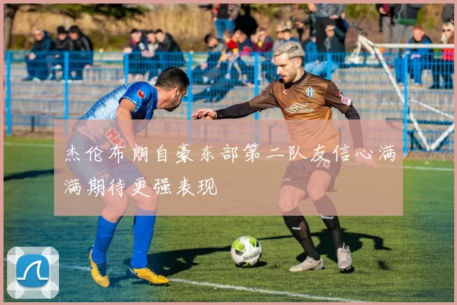 杰伦布朗自豪东部第二队友信心满满期待更强表现