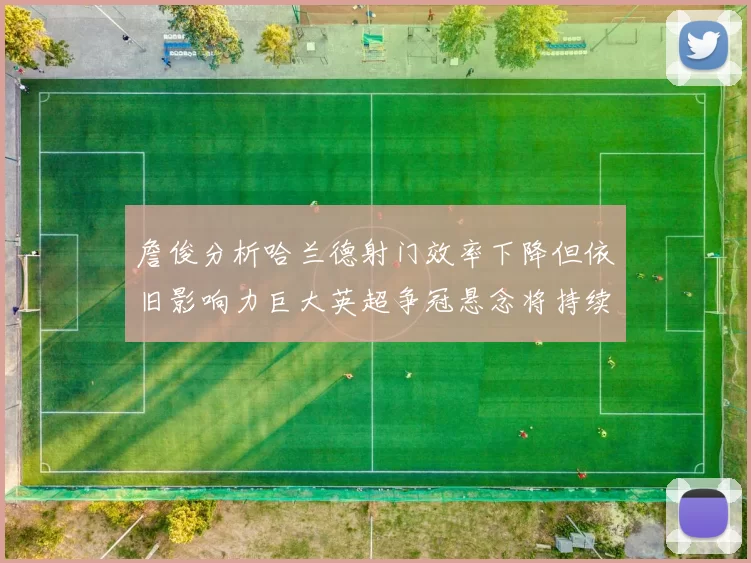 詹俊分析哈兰德射门效率下降但依旧影响力巨大英超争冠悬念将持续至五月