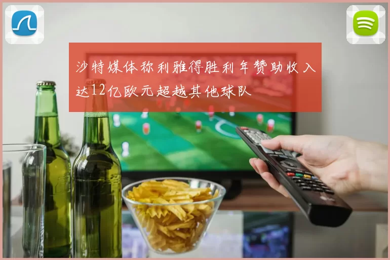 沙特媒体称利雅得胜利年赞助收入达12亿欧元超越其他球队