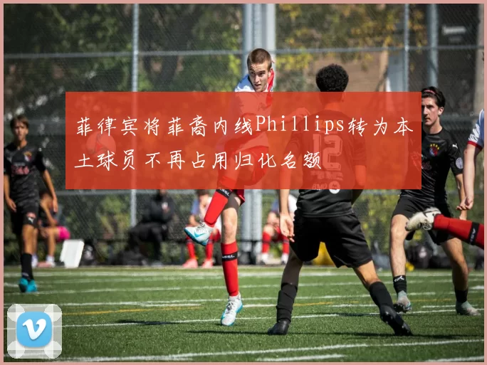菲律宾将菲裔内线Phillips转为本土球员不再占用归化名额