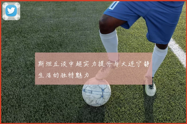 斯坦丘谈中超实力提升与大连宁静生活的独特魅力