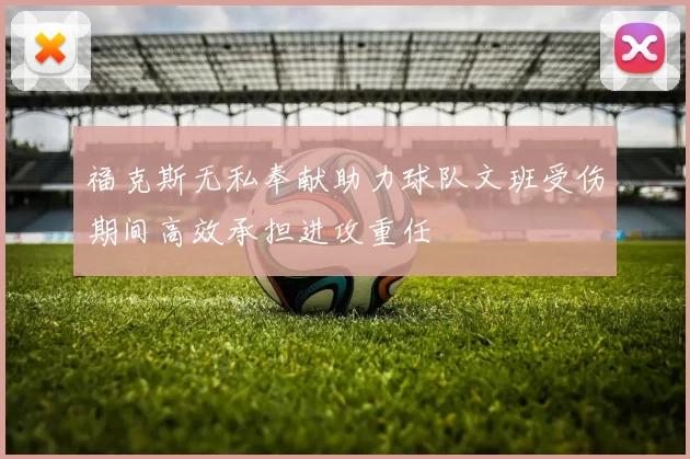 福克斯无私奉献助力球队文班受伤期间高效承担进攻重任