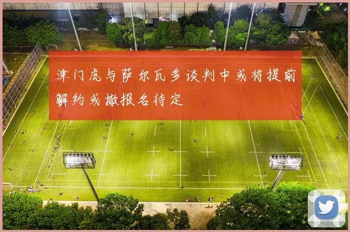 津门虎与萨尔瓦多谈判中或将提前解约或撤报名待定