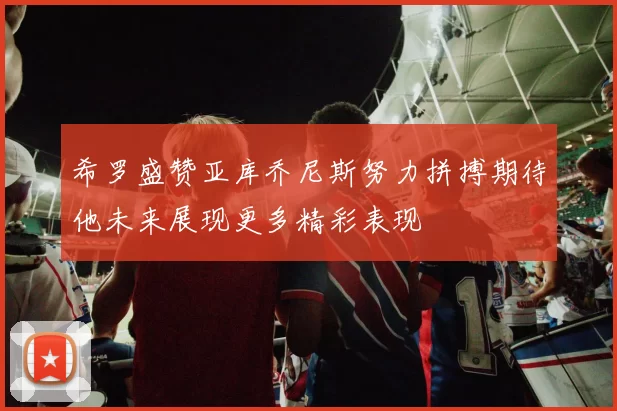 希罗盛赞亚库乔尼斯努力拼搏期待他未来展现更多精彩表现