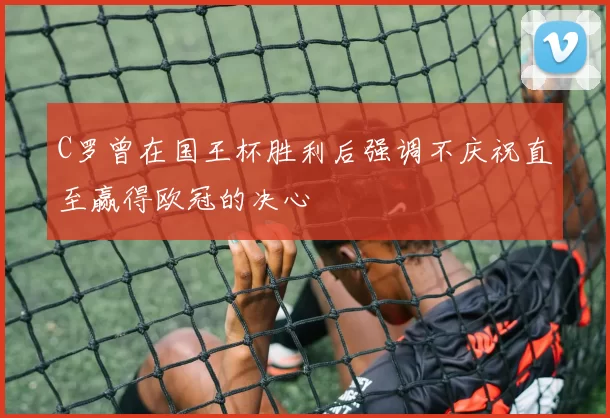 C罗曾在国王杯胜利后强调不庆祝直至赢得欧冠的决心