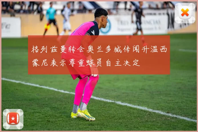格列兹曼转会奥兰多城传闻升温西蒙尼表示尊重球员自主决定