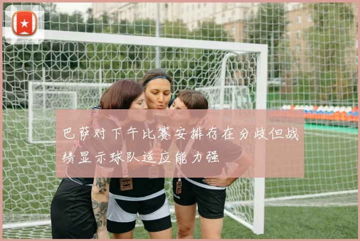 巴萨对下午比赛安排存在分歧但战绩显示球队适应能力强