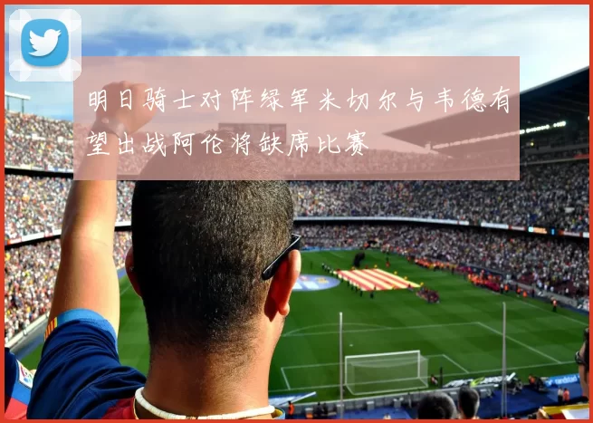 明日骑士对阵绿军米切尔与韦德有望出战阿伦将缺席比赛