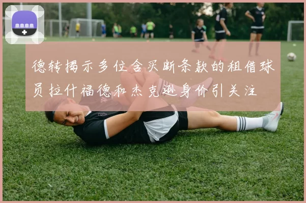 德转揭示多位含买断条款的租借球员拉什福德和杰克逊身价引关注