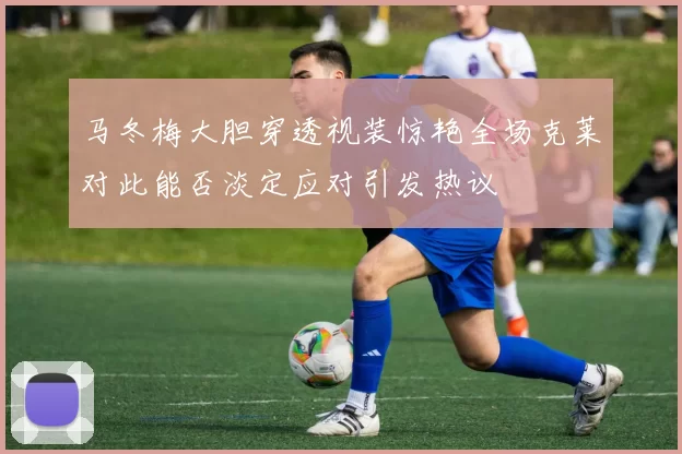 马冬梅大胆穿透视装惊艳全场克莱对此能否淡定应对引发热议