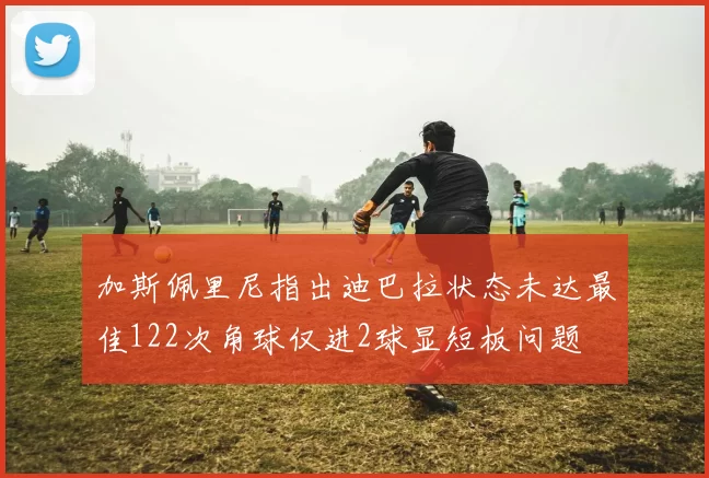 加斯佩里尼指出迪巴拉状态未达最佳122次角球仅进2球显短板问题